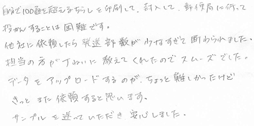 自分で100通を超えるちらしを印刷して、封入して、郵便局に行って投かんすることは困難です。他社に依頼したら発送部数が少なすぎて断られました。担当の方が丁ねいに教えてくれたのでスムーズでした。データをアップロードするのがちょっと難しかったけどきっとまた依頼すると思います。サンブルを送っていただき安心しました。