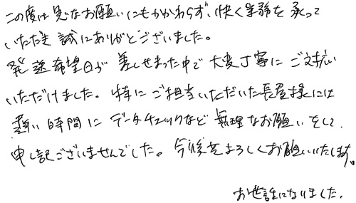 この度は急なお願いにもかかわらず、快く業務を承っていただき誠にありがとうございました。発送希望日が差しせまった中で大変丁寧にご対応いただけました。特にご担当いただいた長屋様には遅い時間にデータチェックなど無理なお願いをして申し訳ございませんでした。今後共よろしくお願いいたします。お世話になりました。