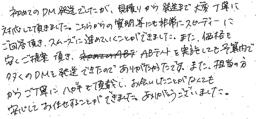 初めてのDM発送でしたが、見積りから発送まで大変丁寧に対応して頂きました。こちらからの質問等にも非常にスピーディーにご回答頂き、スムーズに進めていくことができました。また、価格も安くご提案頂き、ABテストを実施しても予算内で多くのDMを発送できたのでありがたかったです。また、担当の方から丁寧にハガキも頂戴し、お会いしたことがなくても安心してお任せすることができました。ありがとうございました。