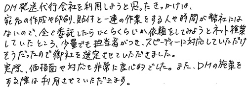 DM発送代行会社を利用しようと思ったきっかけは、宛名の作成や印刷、貼付と一連の作業をする人や時間が弊社にはないので、全て委託したらいくらくらいか依頼をしてみようとネット検索していたところ、少量でも担当者がつき、スピーディーに対応していただけそうだったので御社を選定させていただきました。実際、価格面や対応も非常に良心的でした。また、DMの施策をする際は利用させていただきます。