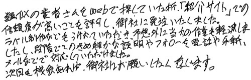 類似の業者さんをwebで探していた折、「紹介サイト」での信頼度が高いことを許可し、御社に発注いたしました。ラベル制作などもうけおっていただき、予想外に当方の作業も軽減しましたし、段階でこのきめ細やかな説明やフォローを電話や手紙、メールなどで対応していただけました。次回も機会あれば、御社にお願いしたく存じます。