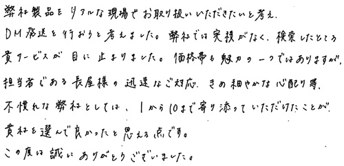 弊社製品をリアルな現場でお取り扱いいただきたいと考え、DM発送を行おうと考えました。弊社では実績がなく、検索したところ貴サービスが目に止まりました。価格帯も魅力の一つではありますが、担当者である長屋様の迅速なご対応、きめ細やかな心配り等不慣れな弊社としては、1から10まで寄り添っていただけたことが貴社を選んで良かったと思える点です。この度は誠にありがとうございました。