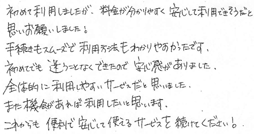 初めて利用しましたが、料金が分かりやすく安心して利用できそうだと思いお願いしました！手続きもスムーズで利用方法もわかりやすかったです。初めてでも迷うことなくできたので安心感がありました。全体的に利用しやすいサービスだと思いました。また機会があれば利用したいと思います。これからも便利で安心して使えるサービスを続けてください！