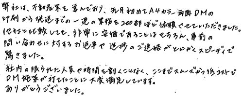 弊社は、不動産業を営んでおり、先月初めてA4カラー両面DMの印刷から発送までの一連の業務を200部ほど依頼させていただきました。他社と比較しても、非常に安価であることはもちろん、事前の問い合わせに対するお返事や進捗のご連絡がとにかくスピーディで驚きました。社内の限られた人員や時間を割くことなく、ここまでスムーズかつ低コストでDM施策が打てたことに大変満足しています。ありがとうございました。