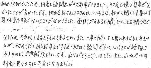 初めてのDMでしたため、何度も疑問点がその都度でてきました。その度に嫌な態度がなかったことが良かったです。他の会社さんは初めはいいものの、細かく聞くと言葉は丁寧でも面倒臭がっていることが分かりました。面倒がられると聞きたいことも聞けなくなるため、それ以上話をすすめられません。また、一度で聞いてと思われるかもしれませんが、初めてだとある程度まですすめて初めて疑問がわくということが繰り返されますので、ご理解頂きたいです。ありがとうございました。また、ホームページの料金と異なるのは不安になりました。