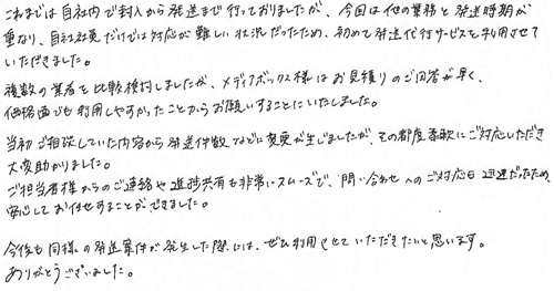 これまでは自社内で封入から発送まで行っておりましたが、今回は他の業務と発送時期が重なり、自社社員だけでは対応が難しい状況だったため、初めて発送代行サービスを利用させていただきました。複数の業者を比較検討しましたが、メディアボックス様はお見積りのご回答が早く、価格面でも利用しやすかったことからお願いすることにいたしました。当初ご相談していた内容から発送件数などに変更が生じましたが、その都度柔軟にご対応いただき大変助かりました。ご担当者様からのご連絡や進捗共有も非常にスムーズで、問い合わせへのご対応も迅速だったため、安心してお任せすることができました。今後も同様の発送案件が発生した際には、ぜひ利用させていただきたいと思います。ありがとうございました。