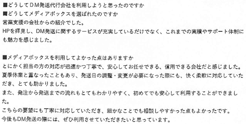 ■どうしてDM発送代行会社を利用しようと思ったのですか？■どうしてメディアボックスを選ばれたのですか営業支援の会社からの紹介でした。ＨＰを拝見し、ＤＭ発送に関するサービスが充実しているだけでなく、これまでの実績やサポート体制にも魅力を感じました。■メディアボックスを利用してよかった点はありますかとにかく担当の方の対応が迅速かつ丁寧で、安心してお任せできる、信用できる会社だと感じました。夏季休業と重なったこともあり、発送日の調整・変更が必要になった際にも、快く柔軟に対応していただき、とても助かりました。また、発注から発送までの流れもとてもわかりやすく、初めてでも安心して利用することができました。こちらの要望にも丁寧に対応していただき、細やかなことでも相談しやすかった点もよかったです。今後もDM発送の際には、ぜひ利用させていただきたいと思っています。