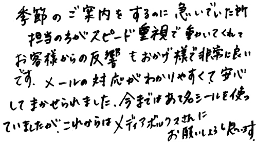 季節のご案内をするのに急いでいた所担当の方がスピード重視で動いてくれてお客様からの反響もおかげ様で非常に良いです。メールの対応がわかりやすくて安心してまかせられました。今まではあて名シールを使っていましたが、これからはメディアボックスさんにお願いしようと思います。