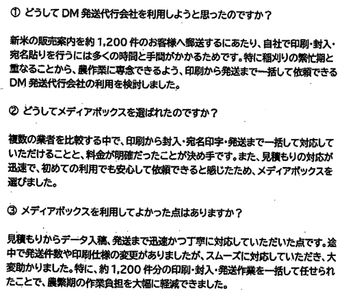 ①どうしてDM発送代行会社を利用しようと思ったのですか？新米の販売案内を約１，２００件のお客様へ郵送するにあたり、自社で印刷・封入・宛名貼りを行うには多くの時間と手間がかかるためです。特に稲刈りの繁忙期と重なることから、農作業に専念できるよう、印刷から発送まで一括して依頼できるDM発送代行会社の利用を検討しました。➁どうしてメディアボックスを選ばれたのですか？複数の業者を比較する中で、印刷から封入・宛名印字・発送まで一括して対応していただけることと、料金が明確だったことが決め手です。また、見積もりの対応が迅速で、初めての利用でも安心して依頼できると感じたため、メディアボックスを選びました。③メディアボックスを利用してよかった点はありますか？見積もりからデータ入稿、発送まで迅速かつ丁寧に対応していただいた点です。途中で発送件数や印刷仕様の変更がありましたが、スムーズに対応していただき、大変助かりました。特に、約１，２００件分の印刷・封入・発送作業を一括して任せられたことで、農繁期の作業負担を大幅に軽減できました。