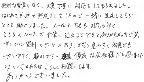 無料な営業もなく、大変丁寧に対応をしてもらえました。はじめて外注で発送までをしたので一緒に並走してもらいとても助かりました。メールもTelも対応も早くこちらのペースで作業～注文までできてありがたかったです。サンプル資料のデータがあり、かなり見やすく初見でもやりやすく、頼みやすい優良な会社様だと思いました。次も何かあればよろしくお願いします。ありがとうございました。(株)平林仏壇店一同