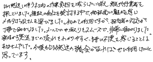 DM発送に伴う社内の作業負担を減らしたいと考え、発送代行業者を探していました。複数の会社を検討する中で、価格面に魅力を感じメディアボックスさんを選びました、初めての利用ですが、担当者の対応が丁寧で助かりました。メールでのやり取りもスムーズで、非常に助かりました。発注から発送までの流れもわかりやすく、特に不便を感じることはありませんでした。今後もDM発送の機会があればぜひ利用したいと思っています。