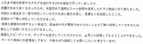 これまで紙の封筒でカタログを送付するDMを自社で行っていましたが、反響があまり良くなかったため、今回初めて透明ビニール封筒を使用したチラシ発送に切り替えました。印刷から発送まで一括で対応していただける点に魅力を感じ、見積もりを依頼したところ、迅速かつ丁寧に対応していただきました。価格も郵便を利用するより手頃で、担当者の方が電話で分からないことを丁寧に説明してくださるため、安心してお願いすることができました。発送もスピーディーで、サンプルも送付していただけたため、上司にも納得してもらうことができました。サービス全体に大変満足しており、今後もぜひ継続してお願いしたいと考えています。