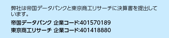 弊社は帝国データバンクと東京商工リサーチに決算書を提出しています。帝国データバンク企業コード：401570189　東京商工リサーチ 企業コード：401418880